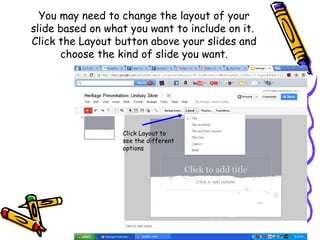 You may need to change the layout of your
slide based on what you want to include on it.
Click the Layout button above your slides and
      choose the kind of slide you want.




                  Click Layout to
                  see the different
                  options
 