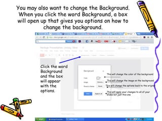 You may also want to change the Background.
 When you click the word Background, a box
will open up that gives you options on how to
           change the background.




         Click the word
         Background
                                    This will change the color of the background
         and the box
         will appear                This will change the image on the background

         with the                  This will change the options back to the original

         options.                   This will apply your changes to all of your
                                    slides not just this one
 