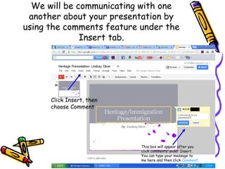 We will be communicating with one
 another about your presentation by
using the comments feature under the
              Insert tab.




      Click Insert, then
      choose Comment




                           This box will appear after you
                           click comments under Insert.
                           You can type your message to
                           me here and then click Comment.
 