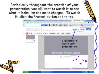 Periodically throughout the creation of your
presentation, you will want to watch it to see
what it looks like and make changes. To watch
    it, click the Present button at the top.




                                  Click here to
                                  watch your
                                  presentation
 