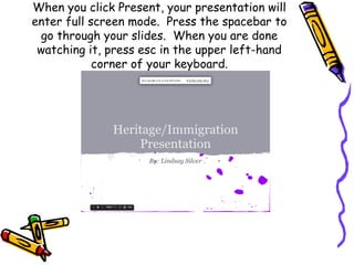 When you click Present, your presentation will
enter full screen mode. Press the spacebar to
 go through your slides. When you are done
 watching it, press esc in the upper left-hand
            corner of your keyboard.
 