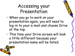 Accessing your
        Presentation
• When you go to work on your
  presentation again, you will need to
  log-in to your e-mail and choose Drive
  at the top.
• This time your Drive screen will look
  a little different because your
  presentation name will be listed.
 