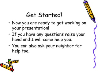 Get Started!
• Now you are ready to get working on
  your presentation!
• If you have any questions raise your
  hand and I will come help you.
• You can also ask your neighbor for
  help too.
 