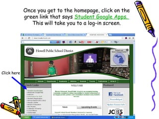Once you get to the homepage, click on the
             green link that says Student Google Apps.
                This will take you to a log-in screen.




Click here
 