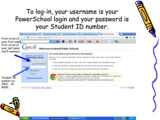 To log-in, your username is your
           PowerSchool login and your password is
                 your Student ID number.
First initial of
your first name,
first initial of
your last name
and 5 numbers




Student ID
number ex:
9901…. Or
8000….
 