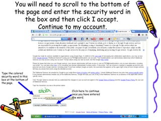 You will need to scroll to the bottom of
          the page and enter the security word in
             the box and then click I accept.
                   Continue to my account.




Type the colored
security word in this
box at the bottom of
the page.


                             Click here to continue
                             once you have entered
                             the word.
 
