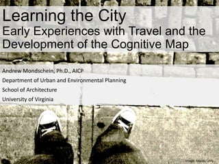 Learning the City
Early Experiences with Travel and the
Development of the Cognitive Map
Andrew Mondschein, Ph.D., AICP
Department of Urban and Environmental Planning
School of Architecture
University of Virginia
Image: Franky Levy
 