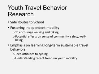 Youth Travel Behavior
Research
• Safe Routes to School
• Fostering independent mobility
oTo encourage walking and biking
oPotential effects on sense of community, safety, well-
being
• Emphasis on learning long-term sustainable travel
behaviors.
oTeen attitudes to cycling
oUnderstanding recent trends in youth mobility
 