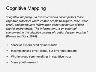 • Space as experienced by individuals
• Incomplete and error-prone, but error not random
• Within-group commonalities in cognitive maps
• Some youth research
“Cognitive mapping is a construct which encompasses those
cognitive processes which enable people to acquire, code, store,
recall, and manipulate information about the nature of their
spatial environment. This information… is an essential
component in the adaptive process of spatial decision making.”
(Downs and Stea, 1974)
Cognitive Mapping
 