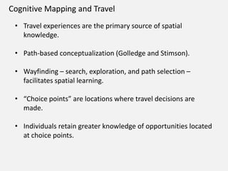 Cognitive Mapping and Travel
• Travel experiences are the primary source of spatial
knowledge.
• Path-based conceptualization (Golledge and Stimson).
• Wayfinding – search, exploration, and path selection –
facilitates spatial learning.
• “Choice points” are locations where travel decisions are
made.
• Individuals retain greater knowledge of opportunities located
at choice points.
 