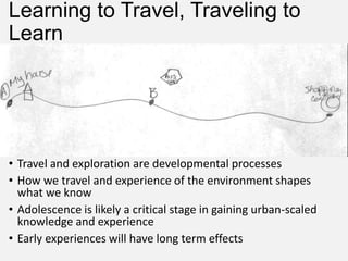 Learning to Travel, Traveling to
Learn
• Travel and exploration are developmental processes
• How we travel and experience of the environment shapes
what we know
• Adolescence is likely a critical stage in gaining urban-scaled
knowledge and experience
• Early experiences will have long term effects
 