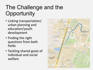 The Challenge and the
Opportunity
• Linking transportation/
urban planning and
education/youth
development
• Finding the right
questions from both
fields
• Tackling shared goals of
individual and social
welfare
 