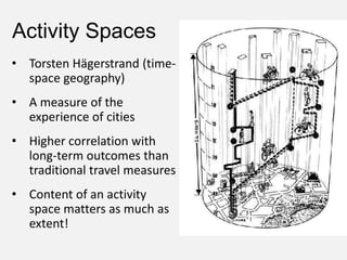 Activity Spaces
• Torsten Hägerstrand (time-
space geography)
• A measure of the
experience of cities
• Higher correlation with
long-term outcomes than
traditional travel measures
• Content of an activity
space matters as much as
extent!
 