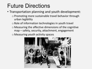 Future Directions
• Transportation planning and youth development:
oPromoting more sustainable travel behavior through
urban legibility
oRole of information technologies in youth travel
oMeasuring the affective dimensions of the cognitive
map – safety, security, attachment, engagement
oMeasuring youth activity spaces
 