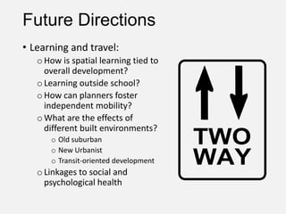 Future Directions
• Learning and travel:
oHow is spatial learning tied to
overall development?
oLearning outside school?
oHow can planners foster
independent mobility?
oWhat are the effects of
different built environments?
o Old suburban
o New Urbanist
o Transit-oriented development
oLinkages to social and
psychological health
 