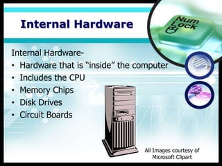 Internal Hardware

Internal Hardware-
• Hardware that is “inside” the computer
• Includes the CPU
• Memory Chips
• Disk Drives
• Circuit Boards



                                 All Images courtesy of
                                     Microsoft Clipart
 