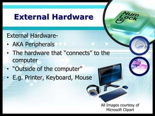 External Hardware

External Hardware-
• AKA Peripherals
• The hardware that “connects” to the
  computer
• “Outside of the computer”
• E.g. Printer, Keyboard, Mouse



                                 All Images courtesy of
                                     Microsoft Clipart
 