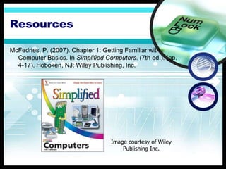 Resources

McFedries, P. (2007). Chapter 1: Getting Familiar with
  Computer Basics. In Simplified Computers. (7th ed.). (pp.
  4-17). Hoboken, NJ: Wiley Publishing, Inc.




                                   Image courtesy of Wiley
                                       Publishing Inc.
 