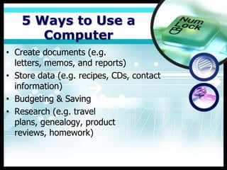5 Ways to Use a
       Computer
• Create documents (e.g.
  letters, memos, and reports)
• Store data (e.g. recipes, CDs, contact
  information)
• Budgeting & Saving
• Research (e.g. travel
  plans, genealogy, product
  reviews, homework)
 