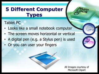 5 Different Computer
        Types
Tablet PC
• Looks like a small notebook computer
• The screen moves horizontal or vertical
• A digital pen (e.g. a Stylus pen) is used
• Or you can user your fingers




                                    All Images courtesy of
                                        Microsoft Clipart
 
