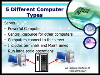 5 Different Computer
        Types
Server-
• Powerful Computer
• Central Resource for other computers
• Computers connect to the server
• Includes terminals and Mainframes
• Run large scale operations



                                 All Images courtesy of
                                     Microsoft Clipart
 