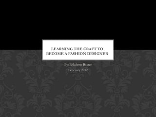 LEARNING THE CRAFT TO
BECOME A FASHION DESIGNER

       By: Nikolette Baxter
         February 2012
 