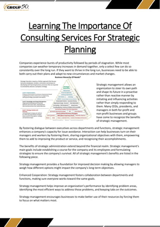 Learning The Importance Of
Consulting Services For Strategic
Planning
Companies experience bursts of productivity followed by periods of stagnation. While most
companies can weather temporary increases in demand together, only a select few can do so
consistently over the long run. If they want to thrive in the long run, businesses need to be able to
both carry out their plans and adapt to new circumstances and market changes.
Strategic management allows an
organization to steer its own path
and shape its future in a proactive
rather than reactive manner by
initiating and influencing activities
rather than simply responding to
them. Many CEOs, presidents, and
managers in both for-profit and
non-profit businesses and groups
have come to recognize the benefits
of strategic management.
By fostering dialogue between executives across departments and functions, strategic management
enhances a company's capacity for issue avoidance. Interaction can help businesses turn on their
managers and workers by fostering them, sharing organizational objectives with them, empowering
them to add to improving the product or service, and recognizing their accomplishments.
The benefits of strategic administration extend beyond the financial realm. Strategic management's
main goals include establishing a course for the company and its employees and formulating
strategies to ensure the company's survival. All of strategic management's benefits are listed in the
following piece.
Strategy management provides a foundation for improved decision making by allowing managers to
weigh how different options might impact the company's long-term objectives.
Enhanced Cooperation: Strategy management fosters collaboration between departments and
functions, making sure everyone works toward the same goals.
Strategy management helps improve an organization's performance by identifying problem areas,
identifying the most efficient ways to address those problems, and keeping tabs on the outcomes.
Strategy management encourages businesses to make better use of their resources by forcing them
to focus on what matters most.
 