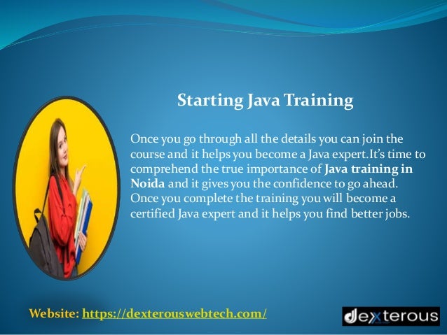 Website: https://dexterouswebtech.com/
Once you go through all the details you can join the
course and it helps you become a Java expert.It’s time to
comprehend the true importance of Java training in
Noida and it gives you the confidence to go ahead.
Once you complete the training you will become a
certified Java expert and it helps you find better jobs.
Starting Java Training
 