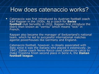 How does catenaccio works?How does catenaccio works?
 Catenaccio was first introduced by Austrian football coachCatenaccio was first introduced by Austrian football coach
Karl Rappan in the 1930s. As a coach forKarl Rappan in the 1930s. As a coach for SwissSwiss
footballfootball club Servette in 1932, Rappan first introduce theclub Servette in 1932, Rappan first introduce the
libero then known as “verrou” which means “lock” inlibero then known as “verrou” which means “lock” in
French.French.
Rappan also became the manager of Switzerland’s nationalRappan also became the manager of Switzerland’s national
team, which he led to successful international matchesteam, which he led to successful international matches
against powerhouses like Germany and England.against powerhouses like Germany and England.
Catenaccio football, however, is closely associated withCatenaccio football, however, is closely associated with
Italy since it was the Italians who played it extensively. InItaly since it was the Italians who played it extensively. In
1947, Italian coach Nereo Rocco used catenaccio calcio to1947, Italian coach Nereo Rocco used catenaccio calcio to
make Triestina finish second place in Serie A, themake Triestina finish second place in Serie A, the ItalianItalian
football leaguefootball league..
 