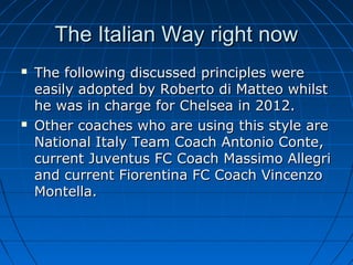 The Italian Way right nowThe Italian Way right now
 The following discussed principles wereThe following discussed principles were
easily adopted by Roberto di Matteo whilsteasily adopted by Roberto di Matteo whilst
he was in charge for Chelsea in 2012.he was in charge for Chelsea in 2012.
 Other coaches who are using this style areOther coaches who are using this style are
National Italy Team Coach Antonio Conte,National Italy Team Coach Antonio Conte,
current Juventus FC Coach Massimo Allegricurrent Juventus FC Coach Massimo Allegri
and current Fiorentina FC Coach Vincenzoand current Fiorentina FC Coach Vincenzo
Montella.Montella.
 