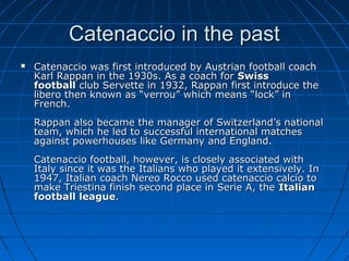 Catenaccio in the pastCatenaccio in the past
 Catenaccio was first introduced by Austrian football coachCatenaccio was first introduced by Austrian football coach
Karl Rappan in the 1930s. As a coach forKarl Rappan in the 1930s. As a coach for SwissSwiss
footballfootball club Servette in 1932, Rappan first introduce theclub Servette in 1932, Rappan first introduce the
libero then known as “verrou” which means “lock” inlibero then known as “verrou” which means “lock” in
French.French.
Rappan also became the manager of Switzerland’s nationalRappan also became the manager of Switzerland’s national
team, which he led to successful international matchesteam, which he led to successful international matches
against powerhouses like Germany and England.against powerhouses like Germany and England.
Catenaccio football, however, is closely associated withCatenaccio football, however, is closely associated with
Italy since it was the Italians who played it extensively. InItaly since it was the Italians who played it extensively. In
1947, Italian coach Nereo Rocco used catenaccio calcio to1947, Italian coach Nereo Rocco used catenaccio calcio to
make Triestina finish second place in Serie A, themake Triestina finish second place in Serie A, the ItalianItalian
football leaguefootball league..
 
