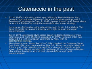 Catenaccio in the pastCatenaccio in the past
 In the 1960s, catenaccio soccer was utilized by Helenio Herrera whoIn the 1960s, catenaccio soccer was utilized by Helenio Herrera who
brought Internazionale Milano to 3 Serie A Championship titles and 2brought Internazionale Milano to 3 Serie A Championship titles and 2
European Championship Cups. In 1969, Herrera moved to AS Roma whereEuropean Championship Cups. In 1969, Herrera moved to AS Roma where
he won the Italian Cup using the same defensive soccer strategy.he won the Italian Cup using the same defensive soccer strategy.
Herrera was famous for using catenaccio calcio to win 1-0 matches. TheHerrera was famous for using catenaccio calcio to win 1-0 matches. The
basic elements to Herrera’s strategy were tight defense and rapidbasic elements to Herrera’s strategy were tight defense and rapid
counterattacks.counterattacks.
But in 1970, catenaccio-style soccer began to decline because of moreBut in 1970, catenaccio-style soccer began to decline because of more
innovative and more offensive strategies. In 1972, Herrera’s Inter wasinnovative and more offensive strategies. In 1972, Herrera’s Inter was
defeated 2-0 in the European Cup finals by Ajax, with itsdefeated 2-0 in the European Cup finals by Ajax, with its
total football strategytotal football strategy..
 The following year, Nereo Rocco’s AC Milan reached the European SuperThe following year, Nereo Rocco’s AC Milan reached the European Super
Cup finals only to be hammered by Ajax 6-0. These two major defeats ofCup finals only to be hammered by Ajax 6-0. These two major defeats of
Inter and AC Milan signaled the need for a change in catenaccio-styleInter and AC Milan signaled the need for a change in catenaccio-style
soccer. Italians began revising their strategies in favor of more offensivesoccer. Italians began revising their strategies in favor of more offensive
play without having to give up their strong defense and rapidplay without having to give up their strong defense and rapid
counterattacks.counterattacks.
 