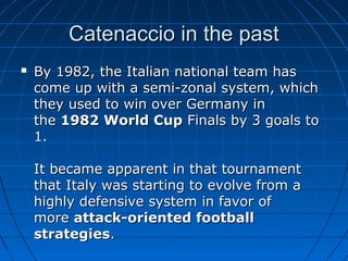 Catenaccio in the pastCatenaccio in the past
 By 1982, the Italian national team hasBy 1982, the Italian national team has
come up with a semi-zonal system, whichcome up with a semi-zonal system, which
they used to win over Germany inthey used to win over Germany in
thethe 1982 World Cup1982 World Cup Finals by 3 goals toFinals by 3 goals to
1.1.
It became apparent in that tournamentIt became apparent in that tournament
that Italy was starting to evolve from athat Italy was starting to evolve from a
highly defensive system in favor ofhighly defensive system in favor of
moremore attack-oriented footballattack-oriented football
strategiesstrategies..
 