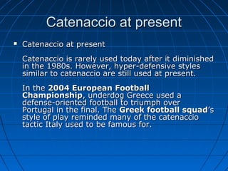 Catenaccio at presentCatenaccio at present
 Catenaccio at presentCatenaccio at present
Catenaccio is rarely used today after it diminishedCatenaccio is rarely used today after it diminished
in the 1980s. However, hyper-defensive stylesin the 1980s. However, hyper-defensive styles
similar to catenaccio are still used at present.similar to catenaccio are still used at present.
In theIn the 2004 European Football2004 European Football
ChampionshipChampionship, underdog Greece used a, underdog Greece used a
defense-oriented football to triumph overdefense-oriented football to triumph over
Portugal in the final. ThePortugal in the final. The Greek football squadGreek football squad’s’s
style of play reminded many of the catenacciostyle of play reminded many of the catenaccio
tactic Italy used to be famous for.tactic Italy used to be famous for.
 
