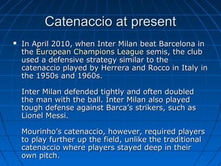 Catenaccio at presentCatenaccio at present
 In April 2010, when Inter Milan beat Barcelona inIn April 2010, when Inter Milan beat Barcelona in
thethe European Champions LeagueEuropean Champions League semis, the clubsemis, the club
used a defensive strategy similar to theused a defensive strategy similar to the
catenaccio played by Herrera and Rocco in Italy incatenaccio played by Herrera and Rocco in Italy in
the 1950s and 1960s.the 1950s and 1960s.
Inter Milan defended tightly and often doubledInter Milan defended tightly and often doubled
the man with the ball. Inter Milan also playedthe man with the ball. Inter Milan also played
tough defense against Barca’s strikers, such astough defense against Barca’s strikers, such as
Lionel Messi.Lionel Messi.
Mourinho’s catenaccio, however, required playersMourinho’s catenaccio, however, required players
to play further up the field, unlike the traditionalto play further up the field, unlike the traditional
catenaccio where players stayed deep in theircatenaccio where players stayed deep in their
own pitch.own pitch.
 