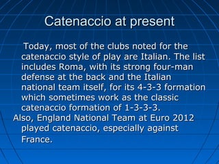 Catenaccio at presentCatenaccio at present
Today, most of the clubs noted for theToday, most of the clubs noted for the
catenaccio style of play are Italian. The listcatenaccio style of play are Italian. The list
includes Roma, with its strong four-manincludes Roma, with its strong four-man
defense at the back and the Italiandefense at the back and the Italian
national team itself, for its 4-3-3 formationnational team itself, for its 4-3-3 formation
which sometimes work as the classicwhich sometimes work as the classic
catenaccio formation of 1-3-3-3.catenaccio formation of 1-3-3-3.
Also, England National Team at Euro 2012Also, England National Team at Euro 2012
played catenaccio, especially againstplayed catenaccio, especially against
France.France.
 