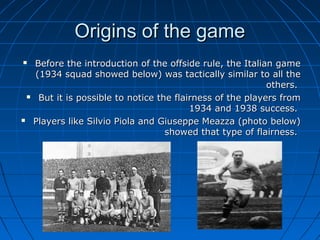 Origins of the gameOrigins of the game
 Before the introduction of the offside rule, the Italian gameBefore the introduction of the offside rule, the Italian game
(1934 squad showed below) was tactically similar to all the(1934 squad showed below) was tactically similar to all the
others.others.
 But it is possible to notice the flairness of the players fromBut it is possible to notice the flairness of the players from
1934 and 1938 success.1934 and 1938 success.
 Players like Silvio Piola and Giuseppe Meazza (photo below)Players like Silvio Piola and Giuseppe Meazza (photo below)
showed that type of flairness.showed that type of flairness.
 