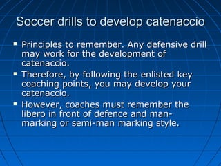 Soccer drills to develop catenaccioSoccer drills to develop catenaccio
 Principles to remember. Any defensive drillPrinciples to remember. Any defensive drill
may work for the development ofmay work for the development of
catenaccio.catenaccio.
 Therefore, by following the enlisted keyTherefore, by following the enlisted key
coaching points, you may develop yourcoaching points, you may develop your
catenaccio.catenaccio.
 However, coaches must remember theHowever, coaches must remember the
libero in front of defence and man-libero in front of defence and man-
marking or semi-man marking style.marking or semi-man marking style.
 
