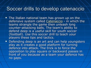 Soccer drills to develop catenaccioSoccer drills to develop catenaccio
 The Italian national team has grown up on theThe Italian national team has grown up on the
defensive system calleddefensive system called CatenaccioCatenaccio - in which the- in which the
teams strangle the game then unleash longteams strangle the game then unleash long
counter-attacking balls. The team's ability tocounter-attacking balls. The team's ability to
defend deep is a useful skill for youth soccerdefend deep is a useful skill for youth soccer
(football). Use this soccer drill to teach your(football). Use this soccer drill to teach your
players these tips and tactics.players these tips and tactics.
 Defending deep is an art and can help youngstersDefending deep is an art and can help youngsters
play as it creates a good platform for turningplay as it creates a good platform for turning
defence into attack. The trick is to force thedefence into attack. The trick is to force the
opposition to play square or backward passes inopposition to play square or backward passes in
front of you because as a team your defence hasfront of you because as a team your defence has
no gaps.no gaps.
 