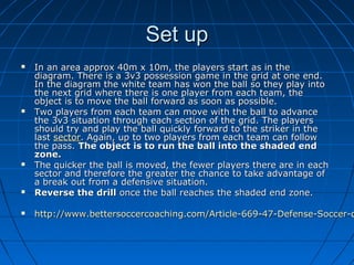 Set upSet up
 In an area approx 40m x 10m, the players start as in theIn an area approx 40m x 10m, the players start as in the
diagram. There is a 3v3 possession game in the grid at one end.diagram. There is a 3v3 possession game in the grid at one end.
In the diagram the white team has won the ball so they play intoIn the diagram the white team has won the ball so they play into
the next grid where there is one player from each team, thethe next grid where there is one player from each team, the
object is to move the ball forward as soon as possible.object is to move the ball forward as soon as possible.
 Two players from each team can move with the ball to advanceTwo players from each team can move with the ball to advance
the 3v3 situation through each section of the grid. The playersthe 3v3 situation through each section of the grid. The players
should try and play the ball quickly forward to the striker in theshould try and play the ball quickly forward to the striker in the
lastlast sectorsector. Again, up to two players from each team can follow. Again, up to two players from each team can follow
the pass.the pass. The object is to run the ball into the shaded endThe object is to run the ball into the shaded end
zone.zone.
 The quicker the ball is moved, the fewer players there are in eachThe quicker the ball is moved, the fewer players there are in each
sector and therefore the greater the chance to take advantage ofsector and therefore the greater the chance to take advantage of
a break out from a defensive situation.a break out from a defensive situation.
 Reverse the drillReverse the drill once the ball reaches the shaded end zone.once the ball reaches the shaded end zone.
 http://www.bettersoccercoaching.com/Article-669-47-Defense-Soccer-dhttp://www.bettersoccercoaching.com/Article-669-47-Defense-Soccer-d
 