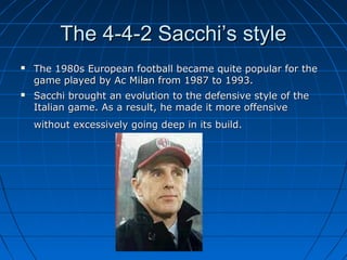 The 4-4-2 Sacchi’s styleThe 4-4-2 Sacchi’s style
 The 1980s European football became quite popular for theThe 1980s European football became quite popular for the
game played by Ac Milan from 1987 to 1993.game played by Ac Milan from 1987 to 1993.
 Sacchi brought an evolution to the defensive style of theSacchi brought an evolution to the defensive style of the
Italian game. As a result, he made it more offensiveItalian game. As a result, he made it more offensive
without excessively going deep in its build.without excessively going deep in its build.
 