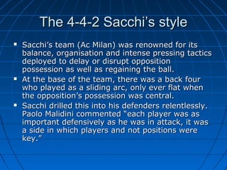 The 4-4-2 Sacchi’s styleThe 4-4-2 Sacchi’s style
 Sacchi’s team (Ac Milan) was renowned for itsSacchi’s team (Ac Milan) was renowned for its
balance, organisation and intense pressing tacticsbalance, organisation and intense pressing tactics
deployed to delay or disrupt oppositiondeployed to delay or disrupt opposition
possession as well as regaining the ball.possession as well as regaining the ball.
 At the base of the team, there was a back fourAt the base of the team, there was a back four
who played as a sliding arc, only ever flat whenwho played as a sliding arc, only ever flat when
the opposition’s possession was central.the opposition’s possession was central.
 Sacchi drilled this into his defenders relentlessly.Sacchi drilled this into his defenders relentlessly.
Paolo Malidini commented “each player was asPaolo Malidini commented “each player was as
important defensively as he was in attack, it wasimportant defensively as he was in attack, it was
a side in which players and not positions werea side in which players and not positions were
key.”key.”
 