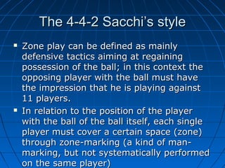 The 4-4-2 Sacchi’s styleThe 4-4-2 Sacchi’s style
 Zone play can be defined as mainlyZone play can be defined as mainly
defensive tactics aiming at regainingdefensive tactics aiming at regaining
possession of the ball; in this context thepossession of the ball; in this context the
opposing player with the ball must haveopposing player with the ball must have
the impression that he is playing againstthe impression that he is playing against
11 players.11 players.
 In relation to the position of the playerIn relation to the position of the player
with the ball of the ball itself, each singlewith the ball of the ball itself, each single
player must cover a certain space (zone)player must cover a certain space (zone)
through zone-marking (a kind of man-through zone-marking (a kind of man-
marking, but not systematically performedmarking, but not systematically performed
on the same player)on the same player)
 