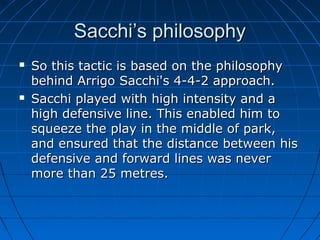 Sacchi’s philosophySacchi’s philosophy
 So this tactic is based on the philosophySo this tactic is based on the philosophy
behind Arrigo Sacchi's 4-4-2 approach.behind Arrigo Sacchi's 4-4-2 approach.
 Sacchi played with high intensity and aSacchi played with high intensity and a
high defensive line. This enabled him tohigh defensive line. This enabled him to
squeeze the play in the middle of park,squeeze the play in the middle of park,
and ensured that the distance between hisand ensured that the distance between his
defensive and forward lines was neverdefensive and forward lines was never
more than 25 metres.more than 25 metres.
 