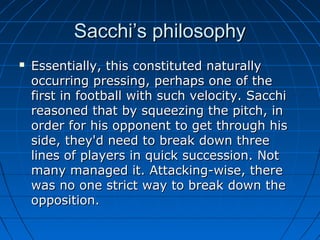 Sacchi’s philosophySacchi’s philosophy
 Essentially, this constituted naturallyEssentially, this constituted naturally
occurring pressing, perhaps one of theoccurring pressing, perhaps one of the
first in football with such velocity. Sacchifirst in football with such velocity. Sacchi
reasoned that by squeezing the pitch, inreasoned that by squeezing the pitch, in
order for his opponent to get through hisorder for his opponent to get through his
side, they'd need to break down threeside, they'd need to break down three
lines of players in quick succession. Notlines of players in quick succession. Not
many managed it. Attacking-wise, theremany managed it. Attacking-wise, there
was no one strict way to break down thewas no one strict way to break down the
opposition.opposition.
 