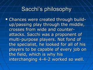 Sacchi’s philosophySacchi’s philosophy
 Chances were created through build-Chances were created through build-
up/passing play through the middle,up/passing play through the middle,
crosses from wide and counter-crosses from wide and counter-
attacks. Sacchi was a proponent ofattacks. Sacchi was a proponent of
multi-purpose players. Not fond ofmulti-purpose players. Not fond of
the specialist, he looked for all of histhe specialist, he looked for all of his
players to be capable of every job onplayers to be capable of every job on
the field, which is why histhe field, which is why his
interchanging 4-4-2 worked so well.interchanging 4-4-2 worked so well.
 