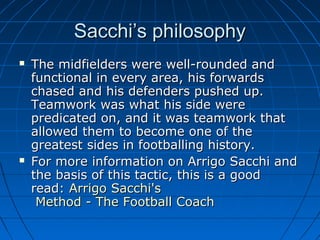 Sacchi’s philosophySacchi’s philosophy
 The midfielders were well-rounded andThe midfielders were well-rounded and
functional in every area, his forwardsfunctional in every area, his forwards
chased and his defenders pushed up.chased and his defenders pushed up.
Teamwork was what his side wereTeamwork was what his side were
predicated on, and it was teamwork thatpredicated on, and it was teamwork that
allowed them to become one of theallowed them to become one of the
greatest sides in footballing history.greatest sides in footballing history.
 For more information on Arrigo Sacchi andFor more information on Arrigo Sacchi and
the basis of this tactic, this is a goodthe basis of this tactic, this is a good
read:read: ArrigoArrigo Sacchi'sSacchi's
Method - The Football CoachMethod - The Football Coach
 