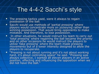 The 4-4-2 Sacchi’s styleThe 4-4-2 Sacchi’s style
 The pressing tactics used, were it always to regainThe pressing tactics used, were it always to regain
possession of the ball.possession of the ball.
 Sacchi would use methods of ‘partial pressing’ whereSacchi would use methods of ‘partial pressing’ where
players would concentrate more on jockeying rather thanplayers would concentrate more on jockeying rather than
winning possession. That would bring opponents to makewinning possession. That would bring opponents to make
mistakes. And therefore, to lose possession.mistakes. And therefore, to lose possession.
 In other situations, he would instruct his team to carry outIn other situations, he would instruct his team to carry out
‘total pressing’ where regaining the ball became the priority‘total pressing’ where regaining the ball became the priority
and on other occasions he would instruct the players toand on other occasions he would instruct the players to
utilize ‘fake pressing’ where the team made pressingutilize ‘fake pressing’ where the team made pressing
movements but of a lower intensity designed to allow themovements but of a lower intensity designed to allow the
players to recuperate.players to recuperate.
 ““Pressing is not about running and it’s not about workingPressing is not about running and it’s not about working
hard, it’s about controlling space” he said. “Pressing washard, it’s about controlling space” he said. “Pressing was
always collective, I wanted all eleven players in an activealways collective, I wanted all eleven players in an active
position, effecting and influencing the opposition when weposition, effecting and influencing the opposition when we
did not have the ball.”did not have the ball.”
 