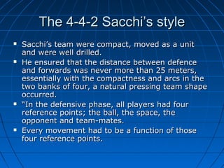 The 4-4-2 Sacchi’s styleThe 4-4-2 Sacchi’s style
 Sacchi’s team were compact, moved as a unitSacchi’s team were compact, moved as a unit
and were well drilled.and were well drilled.
 He ensured that the distance between defenceHe ensured that the distance between defence
and forwards was never more than 25 meters,and forwards was never more than 25 meters,
essentially with the compactness and arcs in theessentially with the compactness and arcs in the
two banks of four, a natural pressing team shapetwo banks of four, a natural pressing team shape
occurred.occurred.
 ““In the defensive phase, all players had fourIn the defensive phase, all players had four
reference points; the ball, the space, thereference points; the ball, the space, the
opponent and team-mates.opponent and team-mates.
 Every movement had to be a function of thoseEvery movement had to be a function of those
four reference points.four reference points.
 