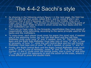 The 4-4-2 Sacchi’s styleThe 4-4-2 Sacchi’s style
 As showing in the following picture figure 1 in the next page, the field hasAs showing in the following picture figure 1 in the next page, the field has
been divided into four zones, called A,B,C, and D; zones B and C arebeen divided into four zones, called A,B,C, and D; zones B and C are
narrower than A and D because, as they are in the middle, they are anarrower than A and D because, as they are in the middle, they are a
major source of danger. This division is necessary from a teaching point ofmajor source of danger. This division is necessary from a teaching point of
view and has been made to show in which zones the four backs and theview and has been made to show in which zones the four backs and the
four midfielders can move.four midfielders can move.
 There are no fixed rules for the forwards; nevertheless they have zones ofThere are no fixed rules for the forwards; nevertheless they have zones of
responsibility when defending, according to the same principle used for theresponsibility when defending, according to the same principle used for the
backs and the midfielders.backs and the midfielders.
 To zone-cover, each player must cover his space (his zone) and, if neededTo zone-cover, each player must cover his space (his zone) and, if needed
one of the adjoining zones. So, the Left Side Back and the Left Sideone of the adjoining zones. So, the Left Side Back and the Left Side
Midfielder must cover zone “A” and, if needed, zone “B”. The Right SideMidfielder must cover zone “A” and, if needed, zone “B”. The Right Side
Back and the Right Side Midfielder must take care of zone “D” and, in caseBack and the Right Side Midfielder must take care of zone “D” and, in case
of necessity, of zone “C”, while the Left Central Back and the Left Centralof necessity, of zone “C”, while the Left Central Back and the Left Central
Midfielder must take care of zone “B” and if needed, of zones “C” and “A”.Midfielder must take care of zone “B” and if needed, of zones “C” and “A”.
 Finally, the Right Central Back and the Right Central Midfielder must coverFinally, the Right Central Back and the Right Central Midfielder must cover
zone “C” and, in case of necessity, zones “B” and “D”. The two forwards,zone “C” and, in case of necessity, zones “B” and “D”. The two forwards,
number 11 and 9, could cover the central zones, that is zone “B” and zonenumber 11 and 9, could cover the central zones, that is zone “B” and zone
“C”, so as to push the opponents to start the action on the sides, where it“C”, so as to push the opponents to start the action on the sides, where it
is less difficult to press and double-mark.is less difficult to press and double-mark.
 